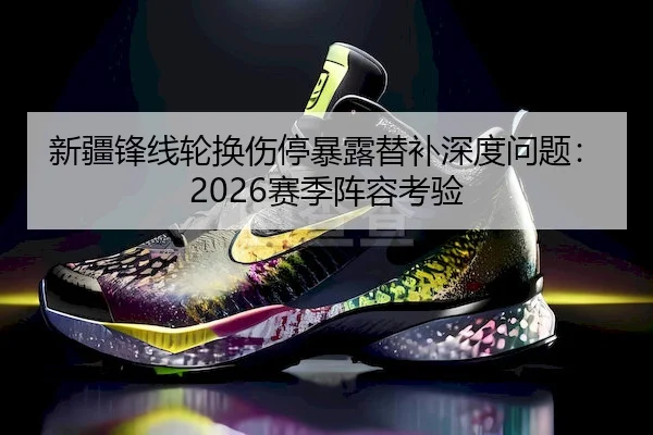 新疆锋线轮换伤停暴露替补深度问题：2026赛季阵容考验